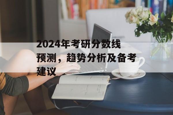 2024年考研分数线预测，趋势分析及备考建议