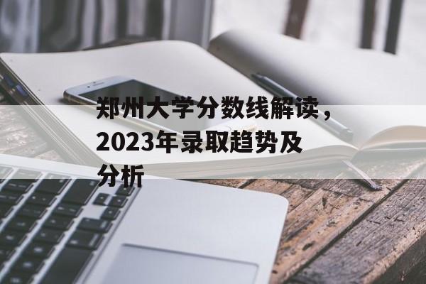 郑州大学分数线解读,2023年录取趋势及分析 郑州大学分数线解读,2023年录取趋势及分析
