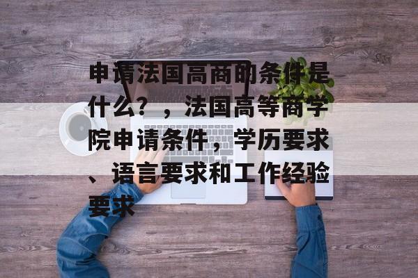 申请法国高商的条件是什么?,法国高等商学院申请条件,学历要求、语言要求和工作经验要求 申请法国高商的条件是什么?,法国高等商学院申请条件,学历要求、语言要求和工作经验要求