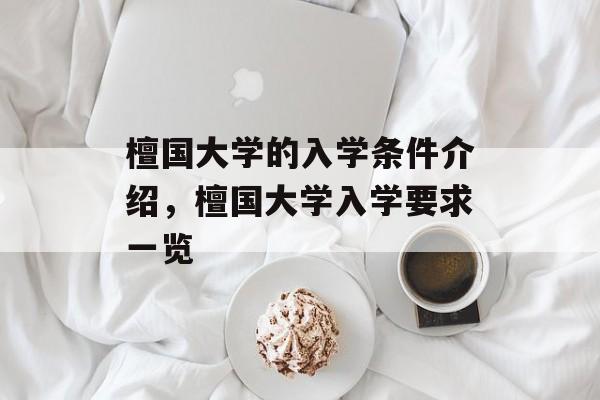 檀国大学的入学条件介绍,檀国大学入学要求一览 檀国大学的入学条件介绍,檀国大学入学要求一览