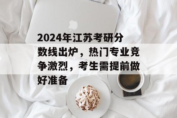 2024年江苏考研分数线出炉,热门专业竞争激烈,考生需提前做好准备 2024年江苏考研分数线出炉,热门专业竞争激烈,考生需提前做好准备