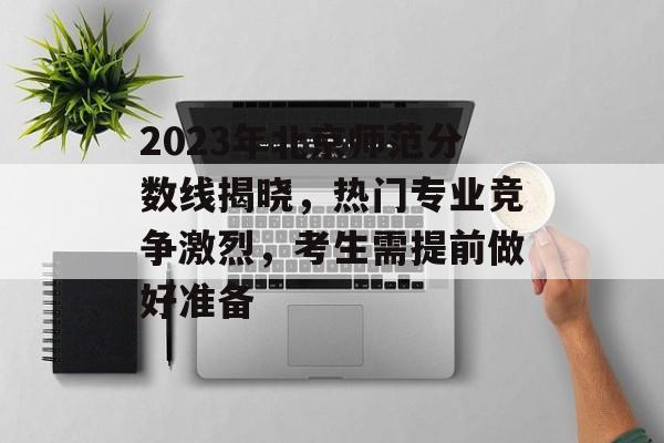 2023年北京师范分数线揭晓，热门专业竞争激烈，考生需提前做好准备