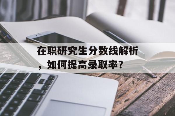 在职研究生分数线解析，如何提高录取率？