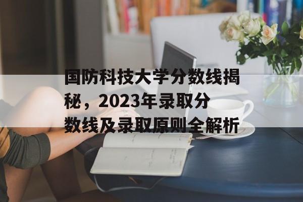 国防科技大学分数线揭秘,2023年录取分数线及录取原则全解析 国防科技大学分数线揭秘,2023年录取分数线及录取原则全解析