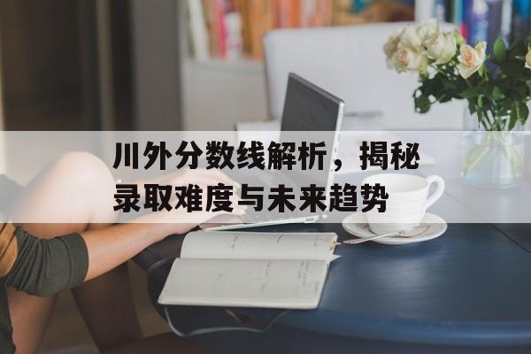 川外分数线解析,揭秘录取难度与未来趋势 川外分数线解析,揭秘录取难度与未来趋势
