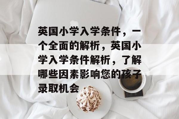 英国小学入学条件,一个全面的解析,英国小学入学条件解析,了解哪些因素影响您的孩子录取机会 英国小学入学条件,一个全面的解析,英国小学入学条件解析,了解哪些因素影响您的孩子录取机会