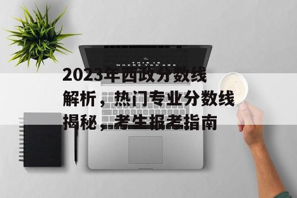 2023年西政分数线解析，热门专业分数线揭秘，考生报考指南