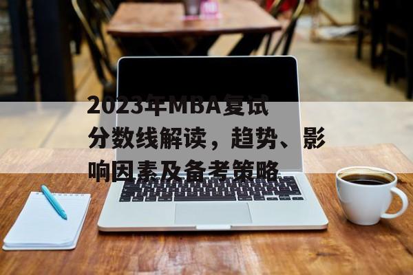 2023年MBA复试分数线解读,趋势、影响因素及备考策略 2023年MBA复试分数线解读,趋势、影响因素及备考策略