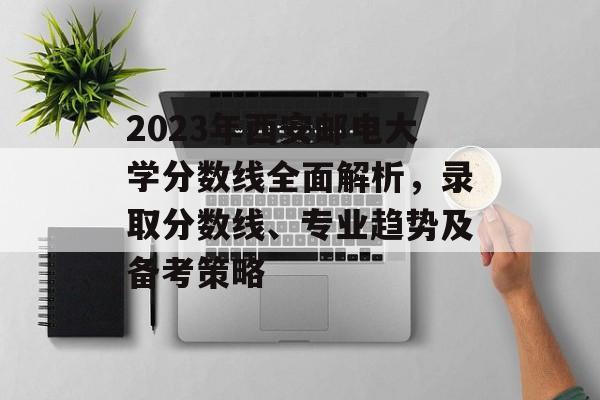 2023年西安邮电大学分数线全面解析,录取分数线、专业趋势及备考策略 2023年西安邮电大学分数线全面解析,录取分数线、专业趋势及备考策略