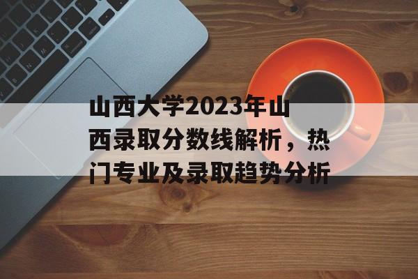 山西大学2023年山西录取分数线解析,热门专业及录取趋势分析 山西大学2023年山西录取分数线解析,热门专业及录取趋势分析