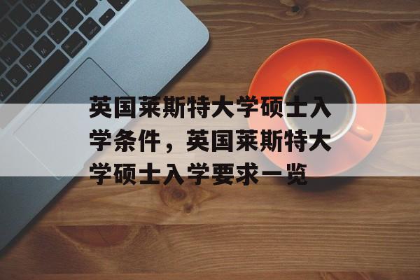 英国莱斯特大学硕士入学条件，英国莱斯特大学硕士入学要求一览