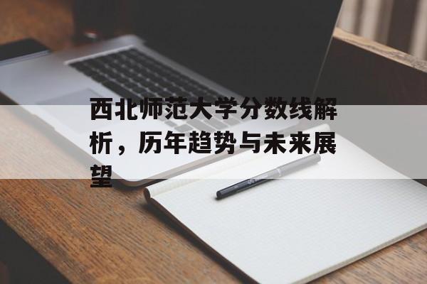 西北师范大学分数线解析,历年趋势与未来展望 西北师范大学分数线解析,历年趋势与未来展望