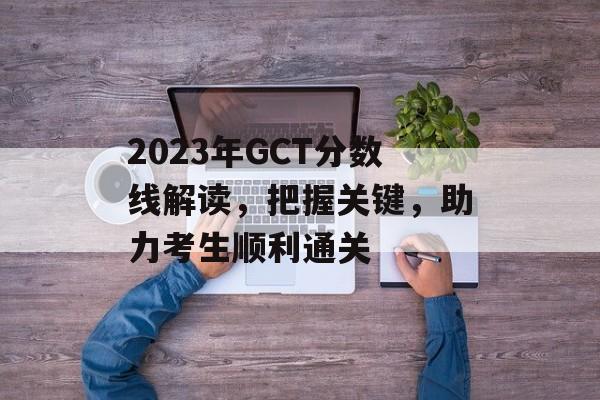 2023年GCT分数线解读,把握关键,助力考生顺利通关 2023年GCT分数线解读,把握关键,助力考生顺利通关