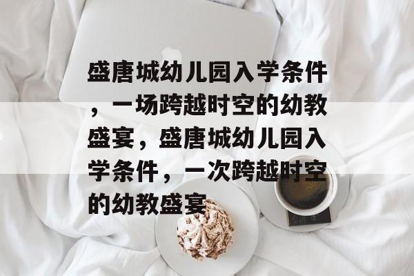 盛唐城幼儿园入学条件，一场跨越时空的幼教盛宴，盛唐城幼儿园入学条件，一次跨越时空的幼教盛宴