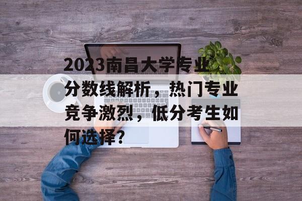 2023南昌大学专业分数线解析，热门专业竞争激烈，低分考生如何选择？