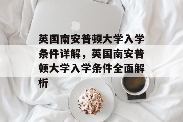 英国南安普顿大学入学条件详解,英国南安普顿大学入学条件全面解析 英国南安普顿大学入学条件详解,英国南安普顿大学入学条件全面解析
