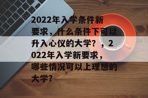 2022年入学条件新要求,什么条件下可以升入心仪的大学?,2022年入学新要求,哪些情况可以上理想的大学? 2022年入学条件新要求,什么条件下可以升入心仪的大学?,2022年入学新要求,哪些情况可以上理想的大学?