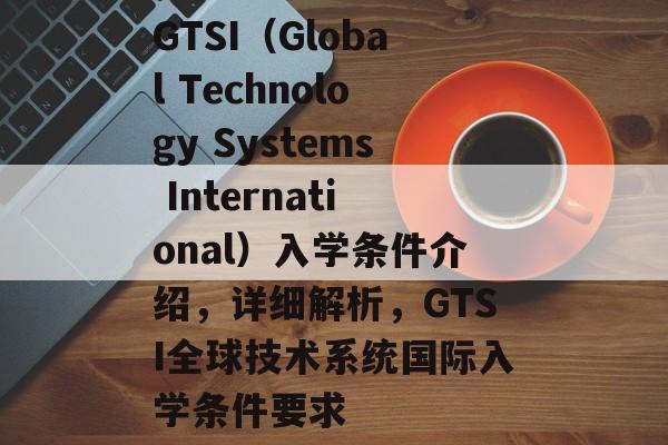 GTSI（Global Technology Systems International）入学条件介绍，详细解析，GTSI全球技术系统国际入学条件要求