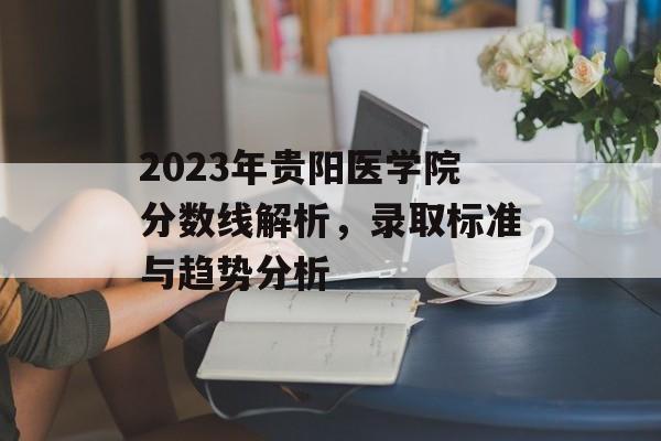 2023年贵阳医学院分数线解析，录取标准与趋势分析