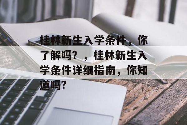 桂林新生入学条件,你了解吗?,桂林新生入学条件详细指南,你知道吗? 桂林新生入学条件,你了解吗?,桂林新生入学条件详细指南,你知道吗?