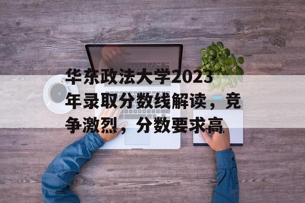 华东政法大学2023年录取分数线解读，竞争激烈，分数要求高