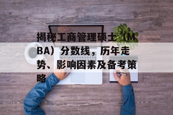 揭秘工商管理硕士（MBA）分数线，历年走势、影响因素及备考策略
