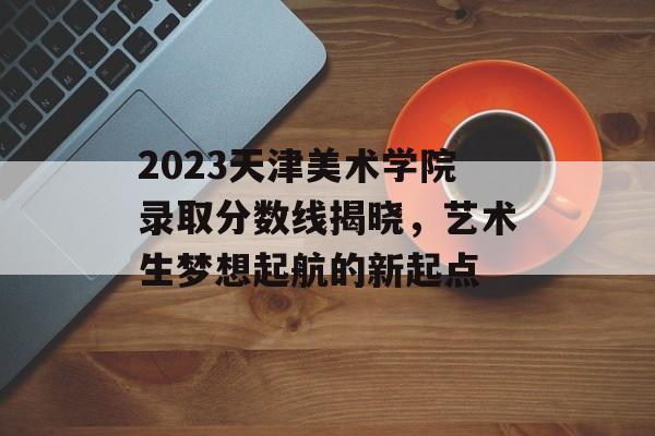 2023天津美术学院录取分数线揭晓,艺术生梦想起航的新起点 2023天津美术学院录取分数线揭晓,艺术生梦想起航的新起点
