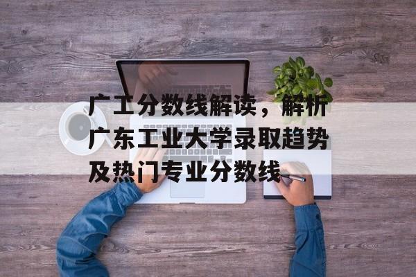 广工分数线解读，解析广东工业大学录取趋势及热门专业分数线