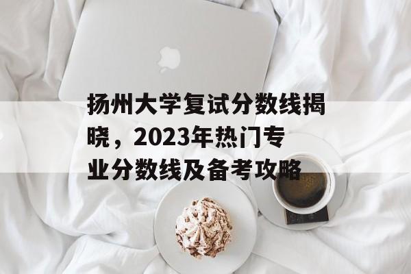 扬州大学复试分数线揭晓，2023年热门专业分数线及备考攻略