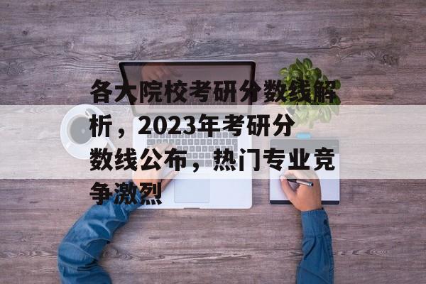 各大院校考研分数线解析，2023年考研分数线公布，热门专业竞争激烈