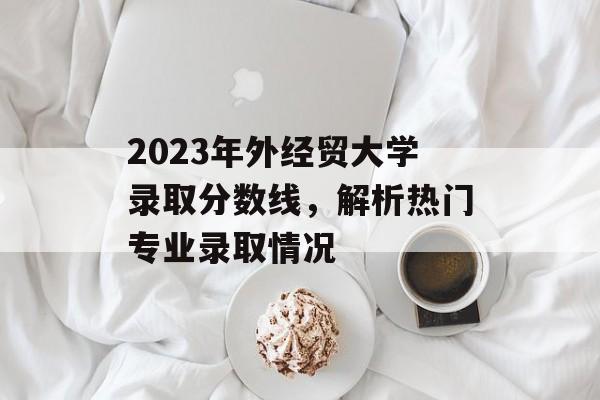 2023年外经贸大学录取分数线,解析热门专业录取情况 2023年外经贸大学录取分数线,解析热门专业录取情况