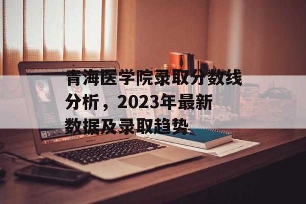青海医学院录取分数线分析，2023年最新数据及录取趋势