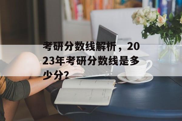 考研分数线解析，2023年考研分数线是多少分？