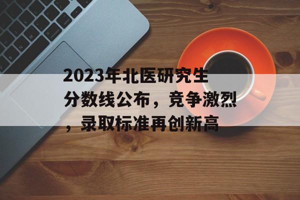 2023年北医研究生分数线公布,竞争激烈,录取标准再创新高 2023年北医研究生分数线公布,竞争激烈,录取标准再创新高