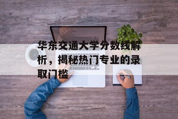 华东交通大学分数线解析,揭秘热门专业的录取门槛 华东交通大学分数线解析,揭秘热门专业的录取门槛
