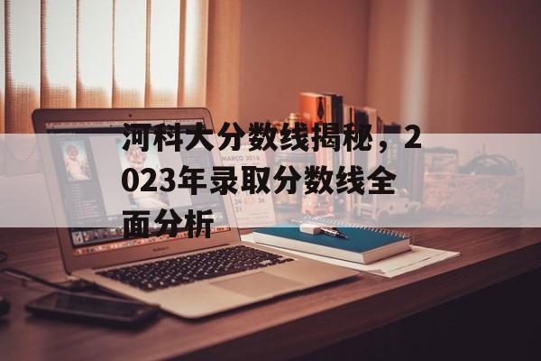 河科大分数线揭秘，2023年录取分数线全面分析