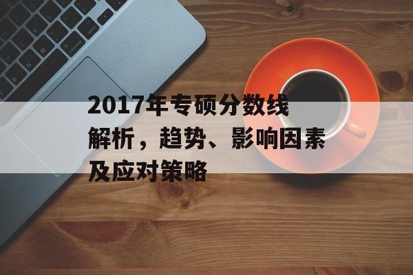 2017年专硕分数线解析，趋势、影响因素及应对策略