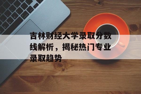 吉林财经大学录取分数线解析，揭秘热门专业录取趋势