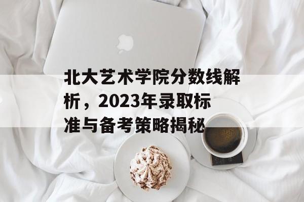 北大艺术学院分数线解析,2023年录取标准与备考策略揭秘 北大艺术学院分数线解析,2023年录取标准与备考策略揭秘