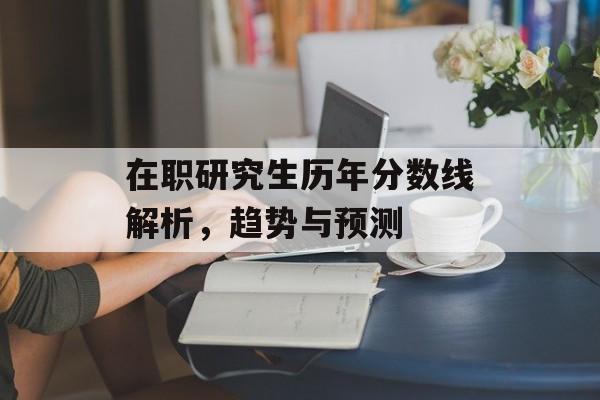 在职研究生历年分数线解析，趋势与预测