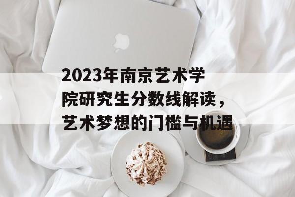 2023年南京艺术学院研究生分数线解读，艺术梦想的门槛与机遇