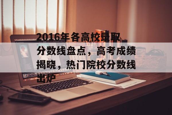 2016年各高校录取分数线盘点,高考成绩揭晓,热门院校分数线出炉 2016年各高校录取分数线盘点,高考成绩揭晓,热门院校分数线出炉