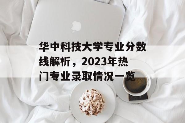 华中科技大学专业分数线解析，2023年热门专业录取情况一览