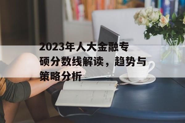 2023年人大金融专硕分数线解读，趋势与策略分析