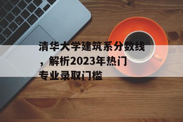 清华大学建筑系分数线，解析2023年热门专业录取门槛