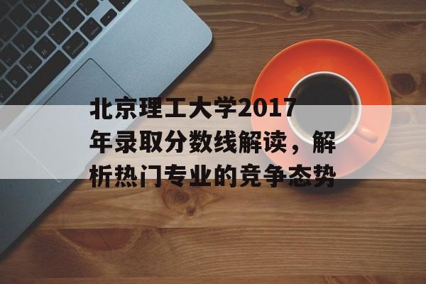 北京理工大学2017年录取分数线解读，解析热门专业的竞争态势