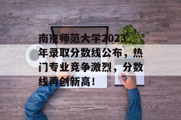 南京师范大学2023年录取分数线公布，热门专业竞争激烈，分数线再创新高！