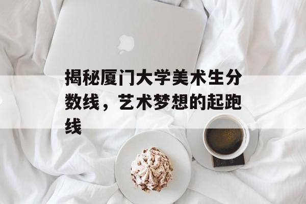 揭秘厦门大学美术生分数线，艺术梦想的起跑线