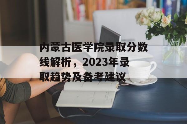内蒙古医学院录取分数线解析，2023年录取趋势及备考建议