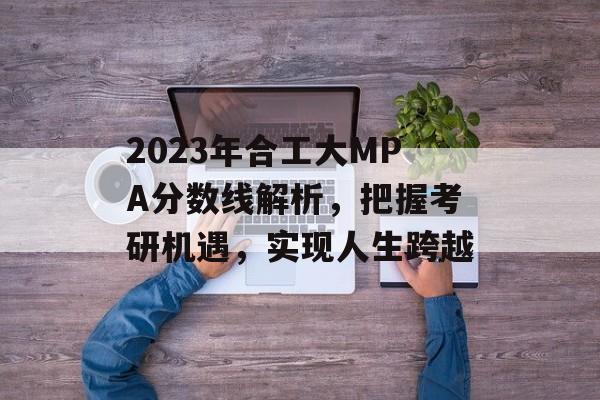 2023年合工大MPA分数线解析，把握考研机遇，实现人生跨越